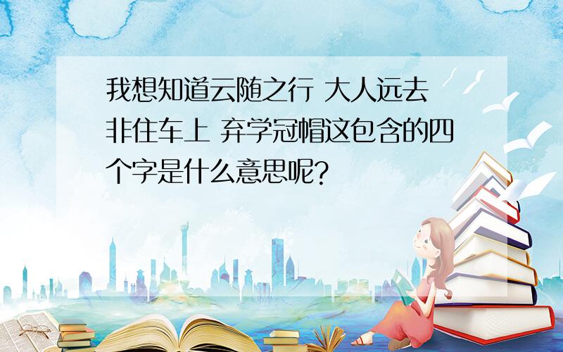 我想知道云随之行 大人远去 非住车上 弃学冠帽这包含的四个字是什么意思呢?