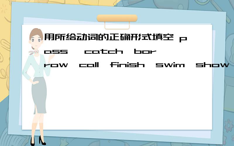 用所给动词的正确形式填空 pass ,catch,borrow,call,finish,swim,show,buy,keep,hear,mend,give用上面给的词填空1,The students ______the eraser from one to another.2,Please _________us your new pen,Li Ming.3,We must_______our classroom c