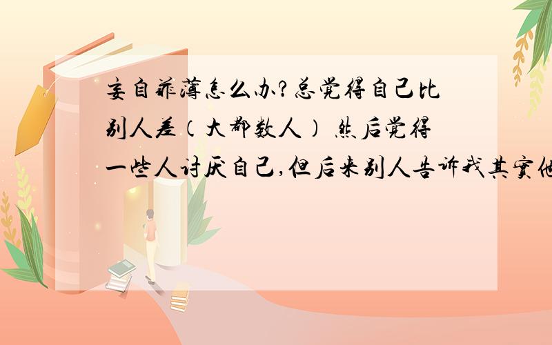 妄自菲薄怎么办?总觉得自己比别人差（大都数人） 然后觉得一些人讨厌自己,但后来别人告诉我其实他们挺喜欢我的,.所以...妄自菲薄怎么把办?