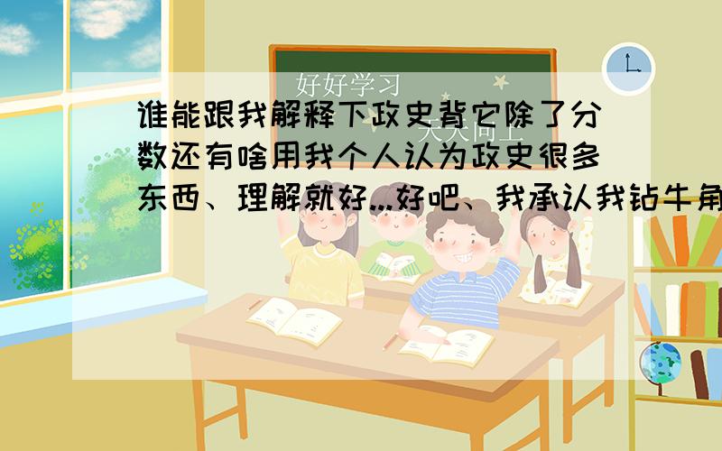 谁能跟我解释下政史背它除了分数还有啥用我个人认为政史很多东西、理解就好...好吧、我承认我钻牛角尖了...但是还是没有理由钻出来...（本人正面临考试...心情沉重）