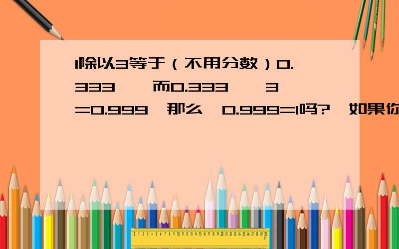 1除以3等于（不用分数）0.333…,而0.333…*3=0.999…那么,0.999=1吗?＜如果你硬要说0.333*3就等于1,而不是0.999…,那么0.111…*2=?怎么算?＞