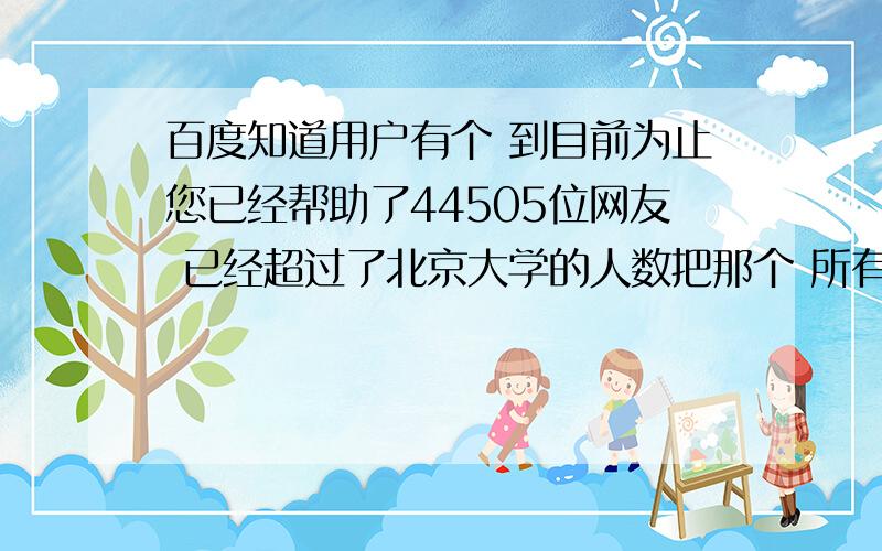 百度知道用户有个 到目前为止您已经帮助了44505位网友 已经超过了北京大学的人数把那个 所有人数范围和超过什么什么的人数给我那个例子是我的 我要的是 到什么人数有什么称号 说白了