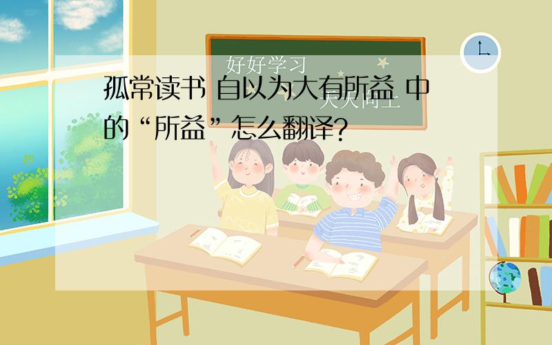 孤常读书 自以为大有所益 中的“所益”怎么翻译?