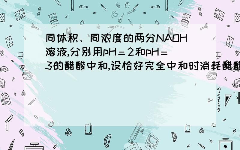 同体积、同浓度的两分NAOH溶液,分别用pH＝2和pH＝3的醋酸中和,设恰好完全中和时消耗醋酸的体积依次为V1和V2,则两者的关系正确的是V2>10V1 2.在相同温度下有等体积、等物质的量浓度的4种稀溶