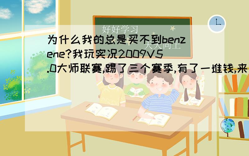 为什么我的总是买不到benzene?我玩实况2009V5.0大师联赛,踢了三个赛季,有了一堆钱,来了阿圭罗,里贝里,席尔瓦,古尔库夫,马塞洛,拉姆.玩的不久,人不多,下一个想买本泽马,但是皇马就是不放人,