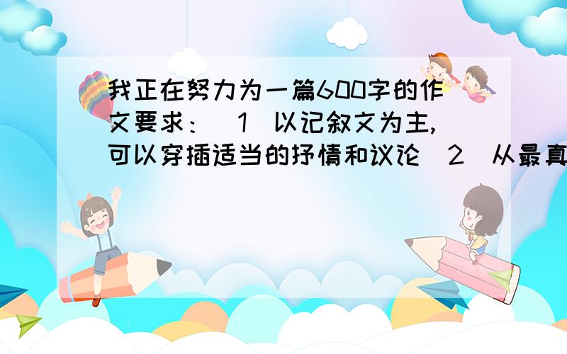 我正在努力为一篇600字的作文要求：（1）以记叙文为主,可以穿插适当的抒情和议论（2）从最真切的感受着手,表达真情实感我很着急,尽快,只有20分钟的时间