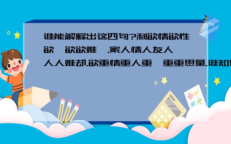 谁能解释出这四句?利欲情欲性欲,欲欲难壑.家人情人友人,人人难却.欲重情重人重,重重思量.谁知你知他知,知知难挡?