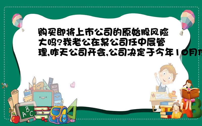 购买即将上市公司的原始股风险大吗?我老公在某公司任中层管理,昨天公司开会,公司决定于今年10月份上市,老公说想弄点原始股,因为我们手头没什么存款,老公准备借钱.我心里毛毛的,对这种