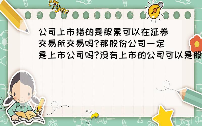 公司上市指的是股票可以在证券交易所交易吗?那股份公司一定是上市公司吗?没有上市的公司可以是股份公司吗?如果可以,是不是股票不可以交易.