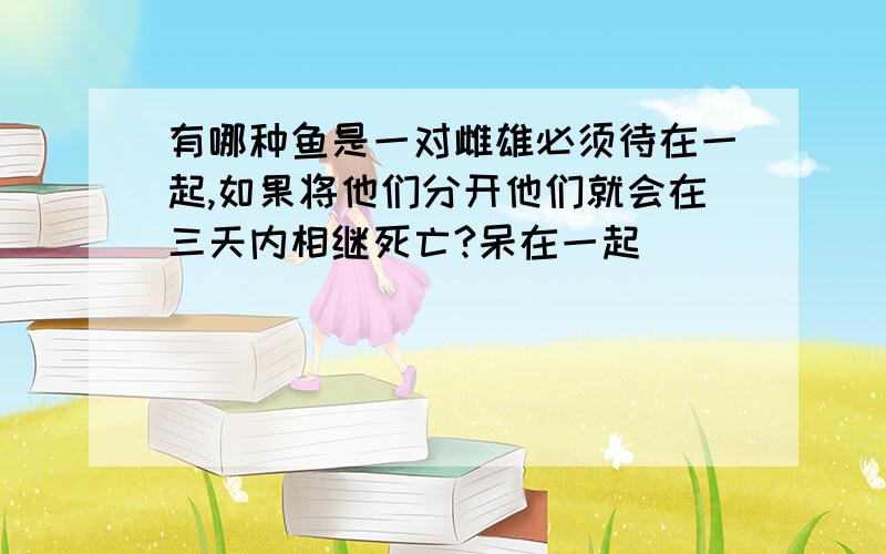 有哪种鱼是一对雌雄必须待在一起,如果将他们分开他们就会在三天内相继死亡?呆在一起