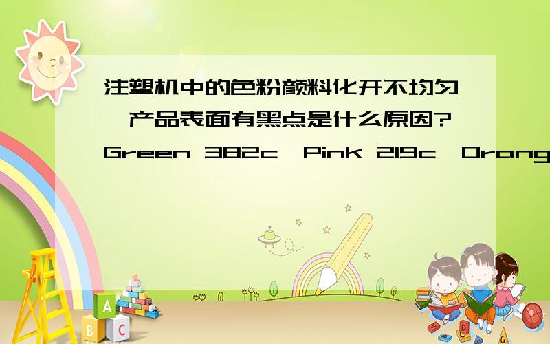 注塑机中的色粉颜料化开不均匀,产品表面有黑点是什么原因?Green 382c、Pink 219c、Orange 021c这几种颜色最严重.原料是TPU 5385AP.机器的温度、射速等和其他颜色的一样,都是由资深调机师调试的,想