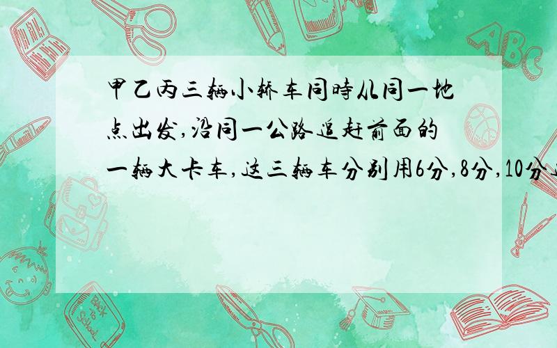 甲乙丙三辆小轿车同时从同一地点出发,沿同一公路追赶前面的一辆大卡车,这三辆车分别用6分,8分,10分追上大卡车,已知甲轿车速度为每小时120千米,甲乙两轿车速度比为6比5.假设这四辆车都匀