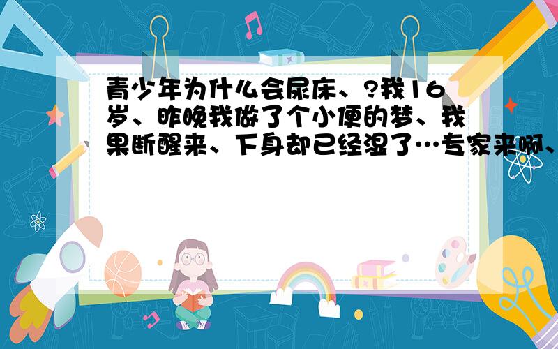 青少年为什么会尿床、?我16岁、昨晚我做了个小便的梦、我果断醒来、下身却已经湿了…专家来啊、告诉我该怎么做、不要吃药（丢脸）最好是给一些生活常时、急啊、今天还要去舅妈家、