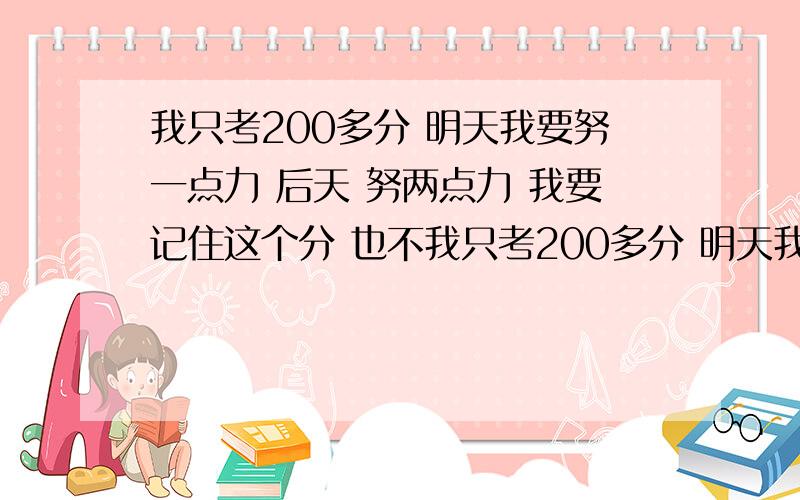 我只考200多分 明天我要努一点力 后天 努两点力 我要记住这个分 也不我只考200多分 明天我要努一点力 后天 努两点力 我要记住这个分 也不能考个班上倒数第二啊 玩腻了