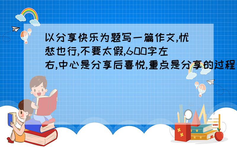 以分享快乐为题写一篇作文,忧愁也行,不要太假,600字左右,中心是分享后喜悦,重点是分享的过程十万火急