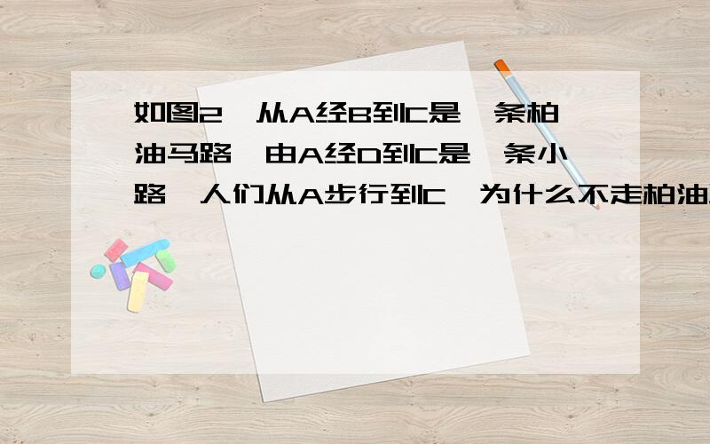 如图2,从A经B到C是一条柏油马路,由A经D到C是一条小路,人们从A步行到C,为什么不走柏油路,而喜欢走小路?请用你学过的知识解释一下原因.急急！！！