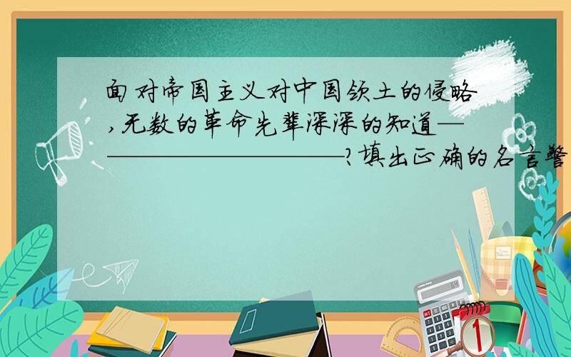 面对帝国主义对中国领土的侵略,无数的革命先辈深深的知道——————————?填出正确的名言警句