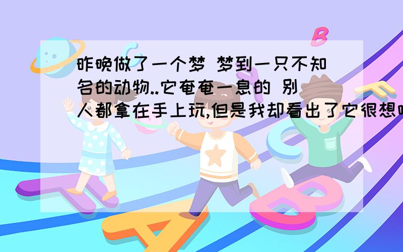 昨晚做了一个梦 梦到一只不知名的动物..它奄奄一息的 别人都拿在手上玩,但是我却看出了它很想喝水..我就带着它到处去找干净的水喝 它清醒了过后会说话 告诉我它要找一个善良的人,我感