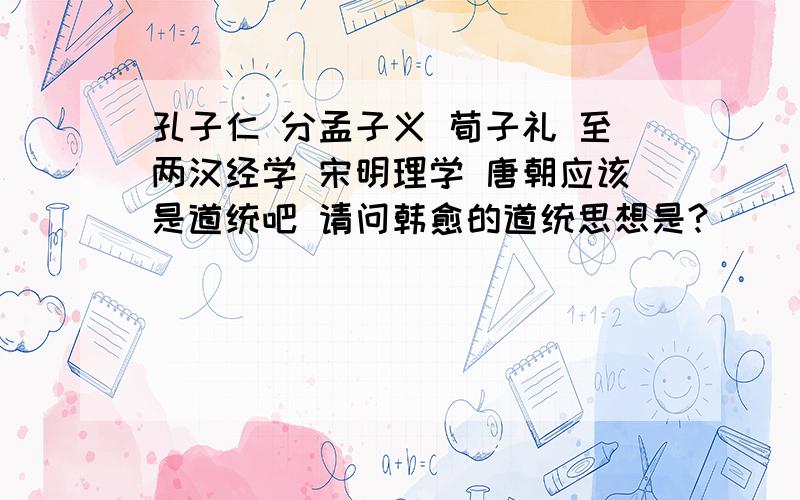 孔子仁 分孟子义 荀子礼 至两汉经学 宋明理学 唐朝应该是道统吧 请问韩愈的道统思想是?