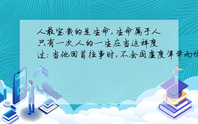 人最宝贵的是生命,生命属于人只有一次.人的一生应当这样度过：当他回首往事时,不会因虚度年华而悔恨,也不会因碌碌无为而羞耻.这样,临终前他就可以自豪地说：“我已经把自己整个生命