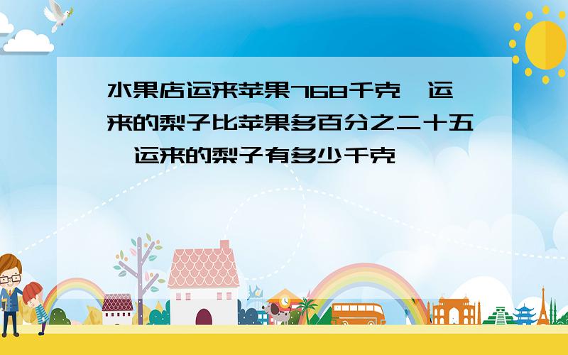 水果店运来苹果768千克,运来的梨子比苹果多百分之二十五,运来的梨子有多少千克