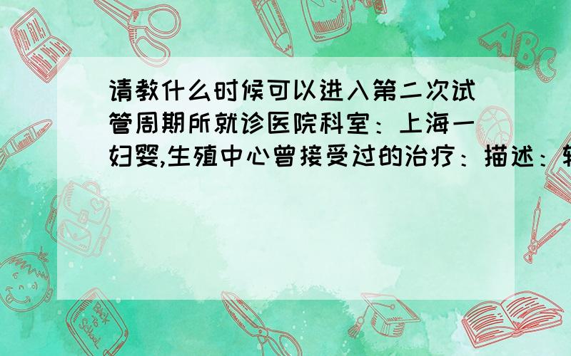 请教什么时候可以进入第二次试管周期所就诊医院科室：上海一妇婴,生殖中心曾接受过的治疗：描述：输卵管造影,宫腔镜,输卵管通液,人工受精,试管时间：2011-00-00 至 2013-07-02 科室：未填,