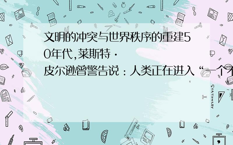 文明的冲突与世界秩序的重建50年代,莱斯特•皮尔逊曾警告说：人类正在进入“一个不同文明必须学会在和平交往中共同生活的时代,相互学习,研究彼此的历史、理想、艺术和文化,丰富彼