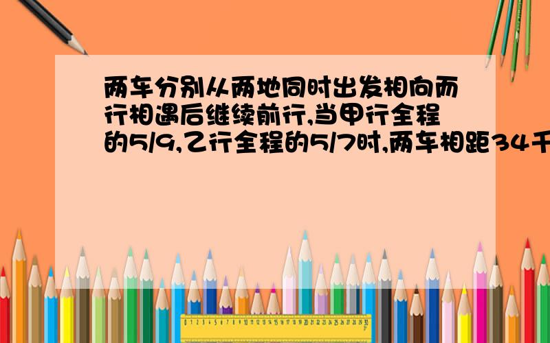 两车分别从两地同时出发相向而行相遇后继续前行,当甲行全程的5/9,乙行全程的5/7时,两车相距34千米.求两地间的距离.