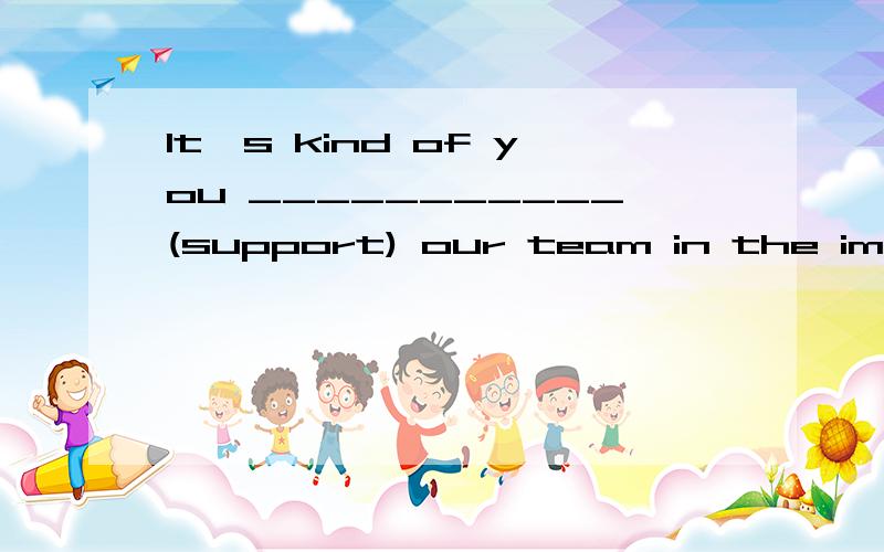 It's kind of you ___________(support) our team in the important competition.