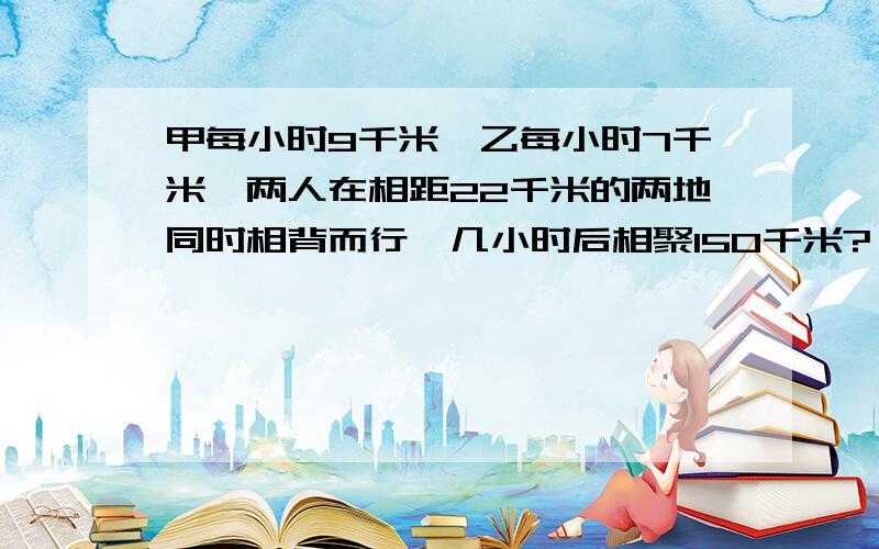 甲每小时9千米,乙每小时7千米,两人在相距22千米的两地同时相背而行,几小时后相聚150千米?