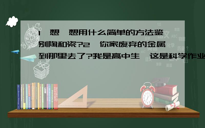 1、想一想用什么简单的方法鉴别陶和瓷?2、你家废弃的金属到那里去了?我是高中生,这是科学作业,你们帮了一位高中生