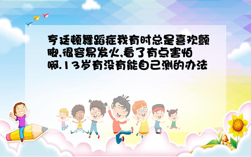 亨廷顿舞蹈症我有时总是喜欢颤脚,很容易发火,看了有点害怕啊.13岁有没有能自己测的办法