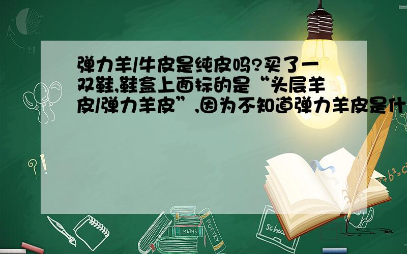 弹力羊/牛皮是纯皮吗?买了一双鞋,鞋盒上面标的是“头层羊皮/弹力羊皮”,因为不知道弹力羊皮是什么,特意问了一下店员弹力羊皮是纯皮吗?他说是,盒子上标的是羊皮就一定是（跟没说一样..