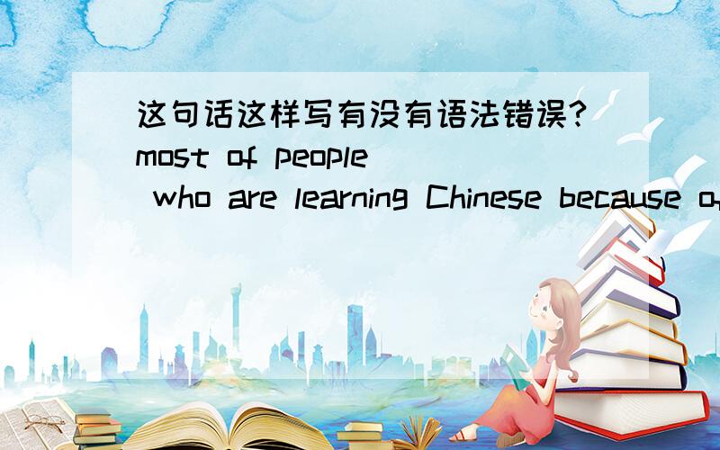 这句话这样写有没有语法错误?most of people who are learning Chinese because of business and economic exchanges.大部分学中文的人都是出于商业和经济的需要.