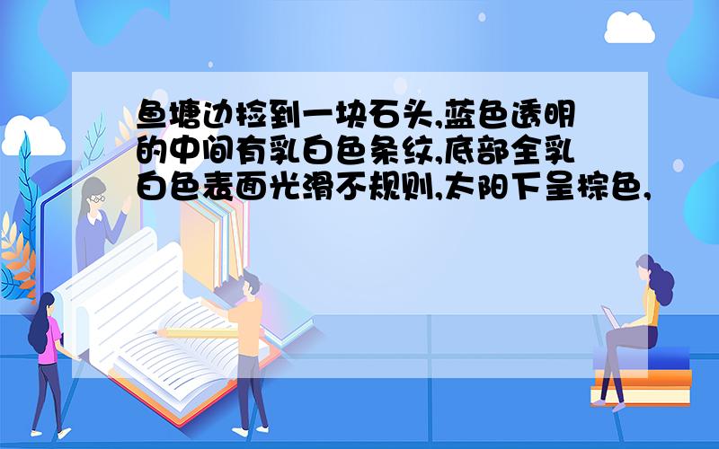 鱼塘边捡到一块石头,蓝色透明的中间有乳白色条纹,底部全乳白色表面光滑不规则,太阳下呈棕色,