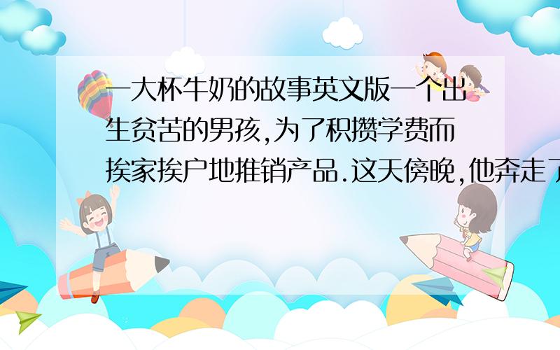 一大杯牛奶的故事英文版一个出生贫苦的男孩,为了积攒学费而挨家挨户地推销产品.这天傍晚,他奔走了一整天,又累又渴又饿,可生上只剩下一毛钱.他决定向一户人家讨口饭吃.　　可是当一位