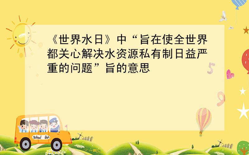 《世界水日》中“旨在使全世界都关心解决水资源私有制日益严重的问题”旨的意思