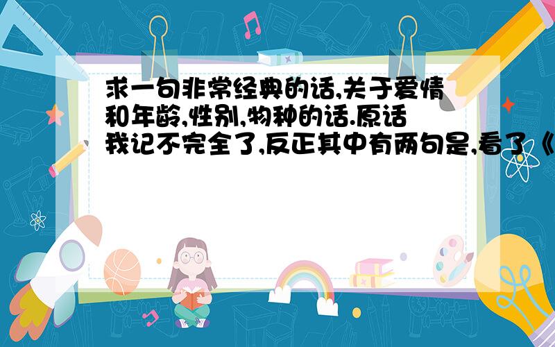 求一句非常经典的话,关于爱情和年龄,性别,物种的话.原话我记不完全了,反正其中有两句是,看了《断背山》才知道爱情不分性别,看了《金刚》才知道爱情不分物种.这是我在一本电子书里看