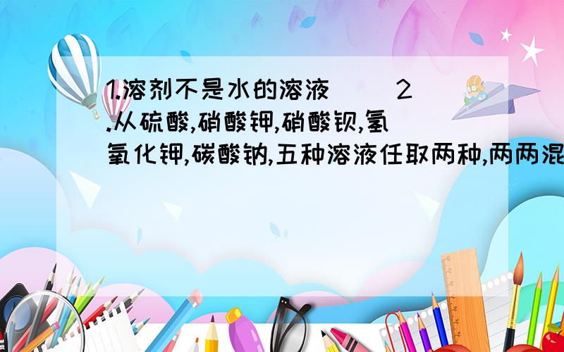 1.溶剂不是水的溶液( )2.从硫酸,硝酸钾,硝酸钡,氢氧化钾,碳酸钠,五种溶液任取两种,两两混合,能得到的不同组合最多有( )种;若组合后发生了化学反映,但溶液质量不变,它的组合是( );其化学方