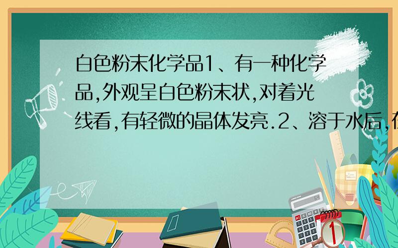 白色粉末化学品1、有一种化学品,外观呈白色粉末状,对着光线看,有轻微的晶体发亮.2、溶于水后,在水面漂浮着一层白色膜,而且发亮.加入偏硅酸钠后,白色膜有减少.3、与盐酸、亚硒酸、水混