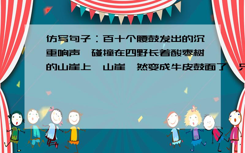 仿写句子：百十个腰鼓发出的沉重响声,碰撞在四野长着酸枣树的山崖上,山崖蓦然变成牛皮鼓面了,只听见隆百十个腰鼓发出的沉重响声,碰撞在四野长着酸枣树的山崖上,山崖蓦然变成牛皮鼓