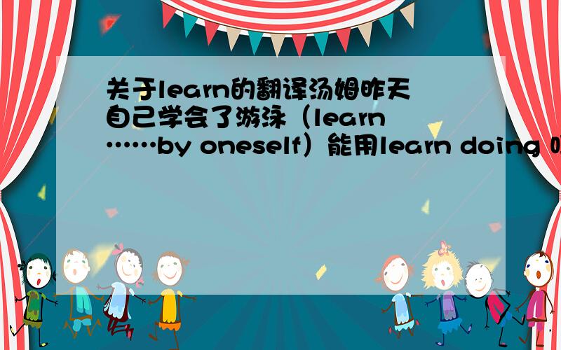 关于learn的翻译汤姆昨天自己学会了游泳（learn ……by oneself）能用learn doing 吗?我绝对见过这样的用法.请赐教!