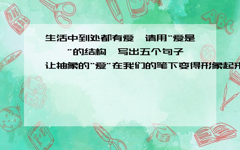 生活中到处都有爱,请用“爱是……”的结构,写出五个句子,让抽象的“爱”在我们的笔下变得形象起来.例如：爱是花的香味.爱是母亲的叮咛.