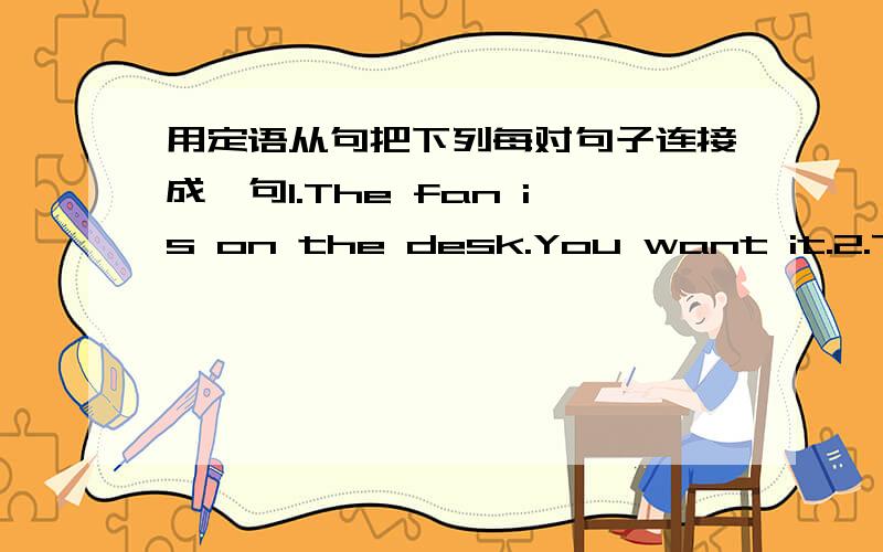 用定语从句把下列每对句子连接成一句1.The fan is on the desk.You want it.2.The man is in the next room.He brought our textbook here yesterday.3.The magazine is mine.He has taken it away.4.The students will not pass the examination.They