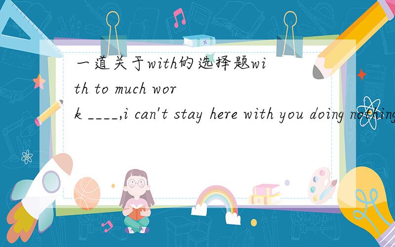 一道关于with的选择题with to much work ____,i can't stay here with you doing nothing.A.to do B.to be done但是这里不是应该用主表被吗?