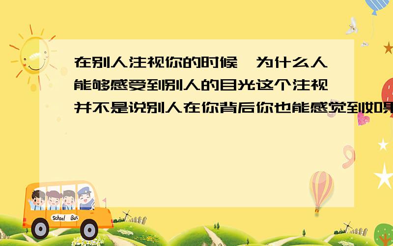 在别人注视你的时候,为什么人能够感受到别人的目光这个注视并不是说别人在你背后你也能感觉到如果你那样都能感觉到 我想知道是什么原因哈毕竟我自己还没达到那样的境界而我说的是