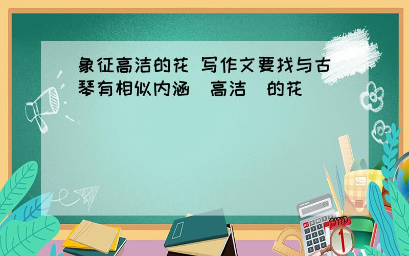 象征高洁的花 写作文要找与古琴有相似内涵（高洁）的花