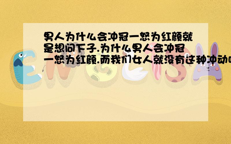 男人为什么会冲冠一怒为红颜就是想问下子.为什么男人会冲冠一怒为红颜.而我们女人就没有这种冲动呢.甚至古书上说.男人可以为了一个女人而舍去整个国家.可是却要那么多个女人做老婆!