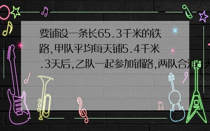 要铺设一条长65.3千米的铁路,甲队平均每天铺5.4千米.3天后,乙队一起参加铺路,两队合浦5天后完成了任务乙队平均每天铺设多少千米