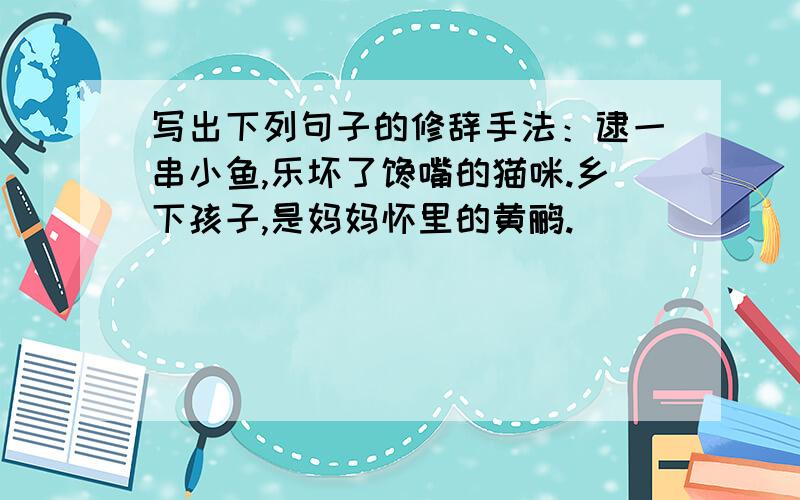 写出下列句子的修辞手法：逮一串小鱼,乐坏了馋嘴的猫咪.乡下孩子,是妈妈怀里的黄鹂.